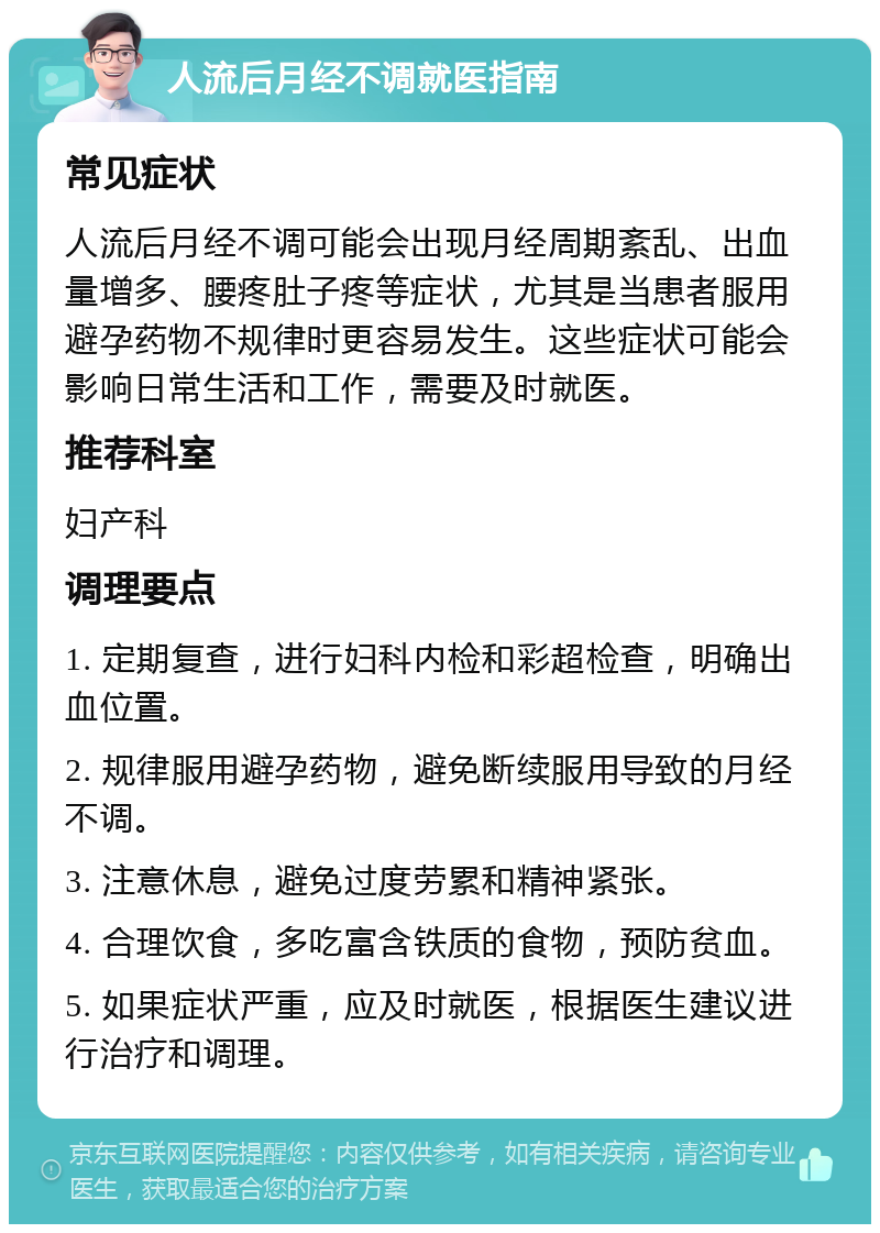 人流后月经不调就医指南 常见症状 人流后月经不调可能会出现月经周期紊乱、出血量增多、腰疼肚子疼等症状，尤其是当患者服用避孕药物不规律时更容易发生。这些症状可能会影响日常生活和工作，需要及时就医。 推荐科室 妇产科 调理要点 1. 定期复查，进行妇科内检和彩超检查，明确出血位置。 2. 规律服用避孕药物，避免断续服用导致的月经不调。 3. 注意休息，避免过度劳累和精神紧张。 4. 合理饮食，多吃富含铁质的食物，预防贫血。 5. 如果症状严重，应及时就医，根据医生建议进行治疗和调理。