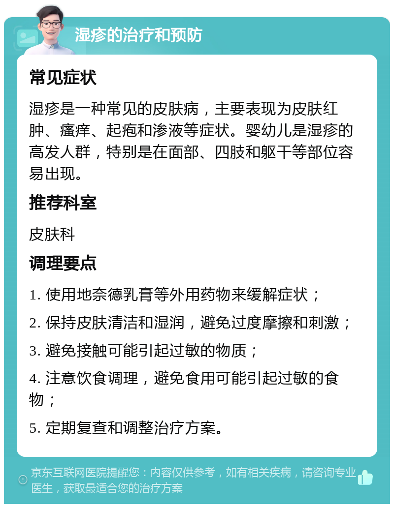 湿疹的治疗和预防 常见症状 湿疹是一种常见的皮肤病，主要表现为皮肤红肿、瘙痒、起疱和渗液等症状。婴幼儿是湿疹的高发人群，特别是在面部、四肢和躯干等部位容易出现。 推荐科室 皮肤科 调理要点 1. 使用地奈德乳膏等外用药物来缓解症状； 2. 保持皮肤清洁和湿润，避免过度摩擦和刺激； 3. 避免接触可能引起过敏的物质； 4. 注意饮食调理，避免食用可能引起过敏的食物； 5. 定期复查和调整治疗方案。