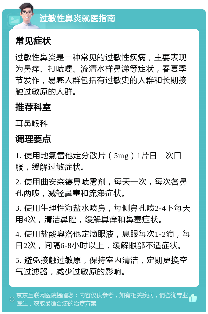 过敏性鼻炎就医指南 常见症状 过敏性鼻炎是一种常见的过敏性疾病，主要表现为鼻痒、打喷嚏、流清水样鼻涕等症状，春夏季节发作，易感人群包括有过敏史的人群和长期接触过敏原的人群。 推荐科室 耳鼻喉科 调理要点 1. 使用地氯雷他定分散片（5mg）1片日一次口服，缓解过敏症状。 2. 使用曲安奈德鼻喷雾剂，每天一次，每次各鼻孔两喷，减轻鼻塞和流涕症状。 3. 使用生理性海盐水喷鼻，每侧鼻孔喷2-4下每天用4次，清洁鼻腔，缓解鼻痒和鼻塞症状。 4. 使用盐酸奥洛他定滴眼液，患眼每次1-2滴，每日2次，间隔6-8小时以上，缓解眼部不适症状。 5. 避免接触过敏原，保持室内清洁，定期更换空气过滤器，减少过敏原的影响。