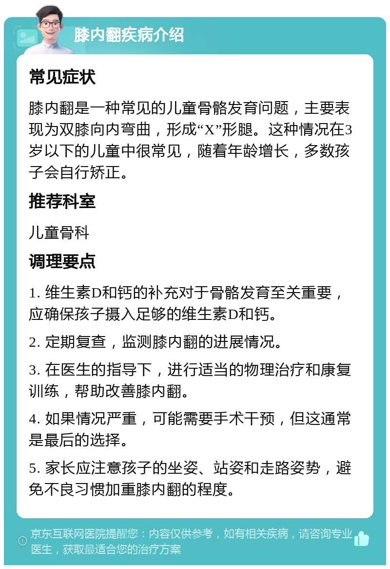 膝内翻疾病介绍 常见症状 膝内翻是一种常见的儿童骨骼发育问题，主要表现为双膝向内弯曲，形成“X”形腿。这种情况在3岁以下的儿童中很常见，随着年龄增长，多数孩子会自行矫正。 推荐科室 儿童骨科 调理要点 1. 维生素D和钙的补充对于骨骼发育至关重要，应确保孩子摄入足够的维生素D和钙。 2. 定期复查，监测膝内翻的进展情况。 3. 在医生的指导下，进行适当的物理治疗和康复训练，帮助改善膝内翻。 4. 如果情况严重，可能需要手术干预，但这通常是最后的选择。 5. 家长应注意孩子的坐姿、站姿和走路姿势，避免不良习惯加重膝内翻的程度。