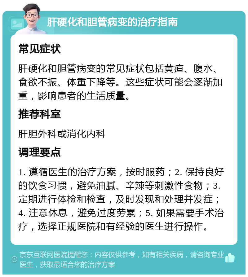 肝硬化和胆管病变的治疗指南 常见症状 肝硬化和胆管病变的常见症状包括黄疸、腹水、食欲不振、体重下降等。这些症状可能会逐渐加重，影响患者的生活质量。 推荐科室 肝胆外科或消化内科 调理要点 1. 遵循医生的治疗方案，按时服药；2. 保持良好的饮食习惯，避免油腻、辛辣等刺激性食物；3. 定期进行体检和检查，及时发现和处理并发症；4. 注意休息，避免过度劳累；5. 如果需要手术治疗，选择正规医院和有经验的医生进行操作。