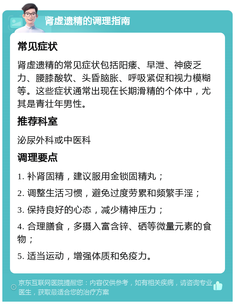 肾虚遗精的调理指南 常见症状 肾虚遗精的常见症状包括阳痿、早泄、神疲乏力、腰膝酸软、头昏脑胀、呼吸紧促和视力模糊等。这些症状通常出现在长期滑精的个体中，尤其是青壮年男性。 推荐科室 泌尿外科或中医科 调理要点 1. 补肾固精，建议服用金锁固精丸； 2. 调整生活习惯，避免过度劳累和频繁手淫； 3. 保持良好的心态，减少精神压力； 4. 合理膳食，多摄入富含锌、硒等微量元素的食物； 5. 适当运动，增强体质和免疫力。