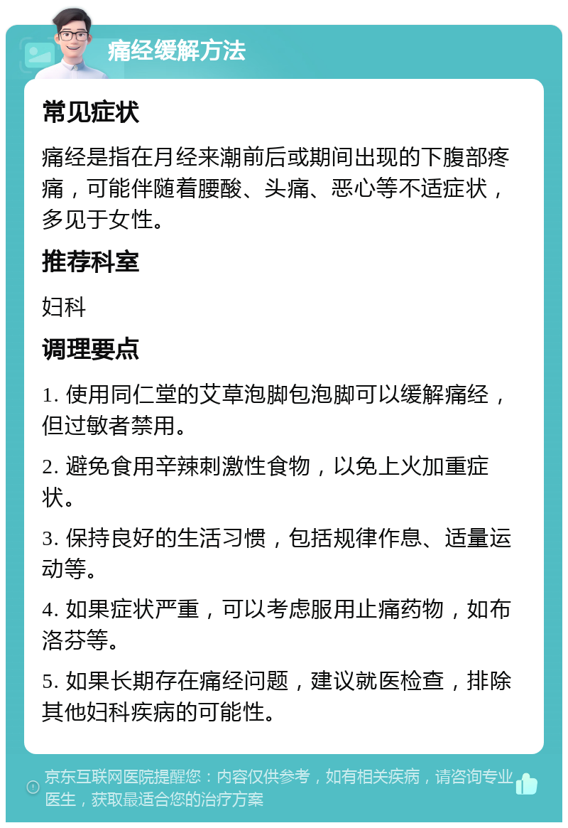 痛经缓解方法 常见症状 痛经是指在月经来潮前后或期间出现的下腹部疼痛，可能伴随着腰酸、头痛、恶心等不适症状，多见于女性。 推荐科室 妇科 调理要点 1. 使用同仁堂的艾草泡脚包泡脚可以缓解痛经，但过敏者禁用。 2. 避免食用辛辣刺激性食物，以免上火加重症状。 3. 保持良好的生活习惯，包括规律作息、适量运动等。 4. 如果症状严重，可以考虑服用止痛药物，如布洛芬等。 5. 如果长期存在痛经问题，建议就医检查，排除其他妇科疾病的可能性。