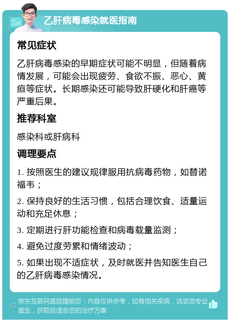 乙肝病毒感染就医指南 常见症状 乙肝病毒感染的早期症状可能不明显，但随着病情发展，可能会出现疲劳、食欲不振、恶心、黄疸等症状。长期感染还可能导致肝硬化和肝癌等严重后果。 推荐科室 感染科或肝病科 调理要点 1. 按照医生的建议规律服用抗病毒药物，如替诺福韦； 2. 保持良好的生活习惯，包括合理饮食、适量运动和充足休息； 3. 定期进行肝功能检查和病毒载量监测； 4. 避免过度劳累和情绪波动； 5. 如果出现不适症状，及时就医并告知医生自己的乙肝病毒感染情况。