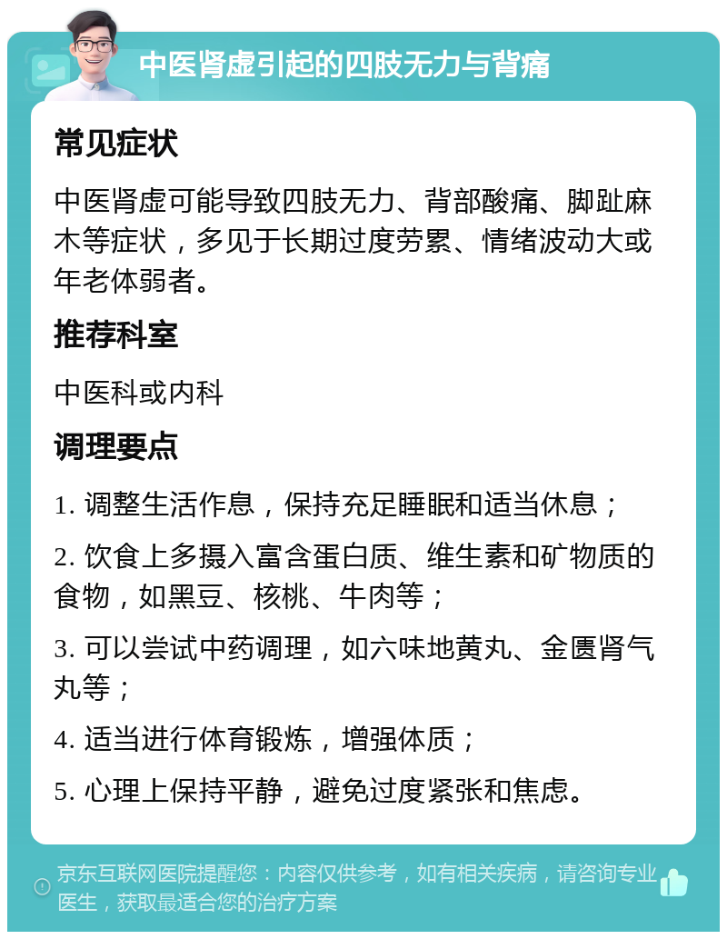 中医肾虚引起的四肢无力与背痛 常见症状 中医肾虚可能导致四肢无力、背部酸痛、脚趾麻木等症状，多见于长期过度劳累、情绪波动大或年老体弱者。 推荐科室 中医科或内科 调理要点 1. 调整生活作息，保持充足睡眠和适当休息； 2. 饮食上多摄入富含蛋白质、维生素和矿物质的食物，如黑豆、核桃、牛肉等； 3. 可以尝试中药调理，如六味地黄丸、金匮肾气丸等； 4. 适当进行体育锻炼，增强体质； 5. 心理上保持平静，避免过度紧张和焦虑。