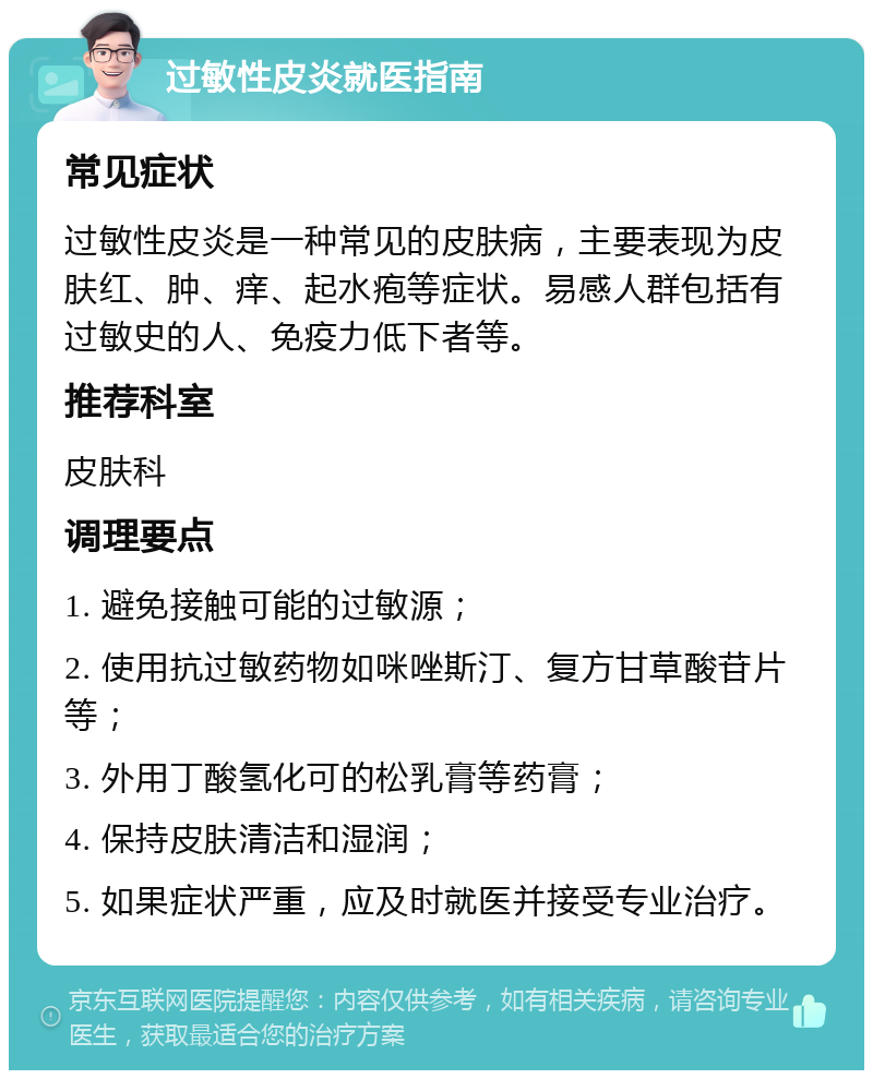 过敏性皮炎就医指南 常见症状 过敏性皮炎是一种常见的皮肤病，主要表现为皮肤红、肿、痒、起水疱等症状。易感人群包括有过敏史的人、免疫力低下者等。 推荐科室 皮肤科 调理要点 1. 避免接触可能的过敏源； 2. 使用抗过敏药物如咪唑斯汀、复方甘草酸苷片等； 3. 外用丁酸氢化可的松乳膏等药膏； 4. 保持皮肤清洁和湿润； 5. 如果症状严重，应及时就医并接受专业治疗。