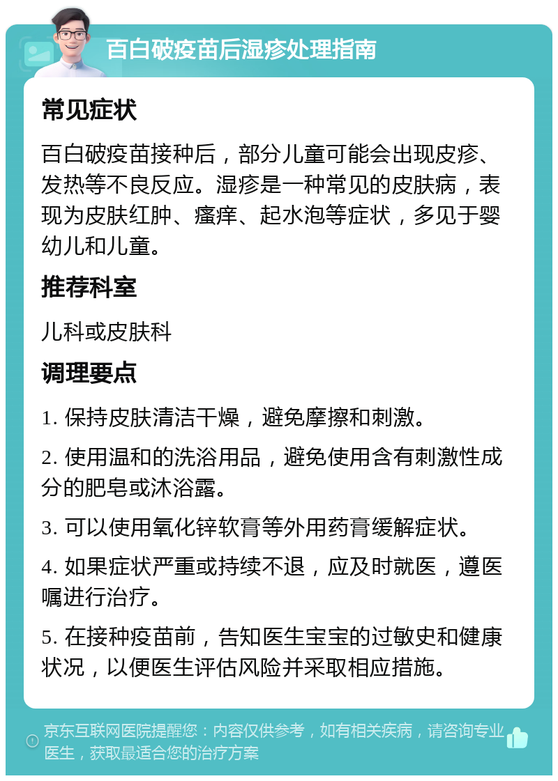 百白破疫苗后湿疹处理指南 常见症状 百白破疫苗接种后，部分儿童可能会出现皮疹、发热等不良反应。湿疹是一种常见的皮肤病，表现为皮肤红肿、瘙痒、起水泡等症状，多见于婴幼儿和儿童。 推荐科室 儿科或皮肤科 调理要点 1. 保持皮肤清洁干燥，避免摩擦和刺激。 2. 使用温和的洗浴用品，避免使用含有刺激性成分的肥皂或沐浴露。 3. 可以使用氧化锌软膏等外用药膏缓解症状。 4. 如果症状严重或持续不退，应及时就医，遵医嘱进行治疗。 5. 在接种疫苗前，告知医生宝宝的过敏史和健康状况，以便医生评估风险并采取相应措施。