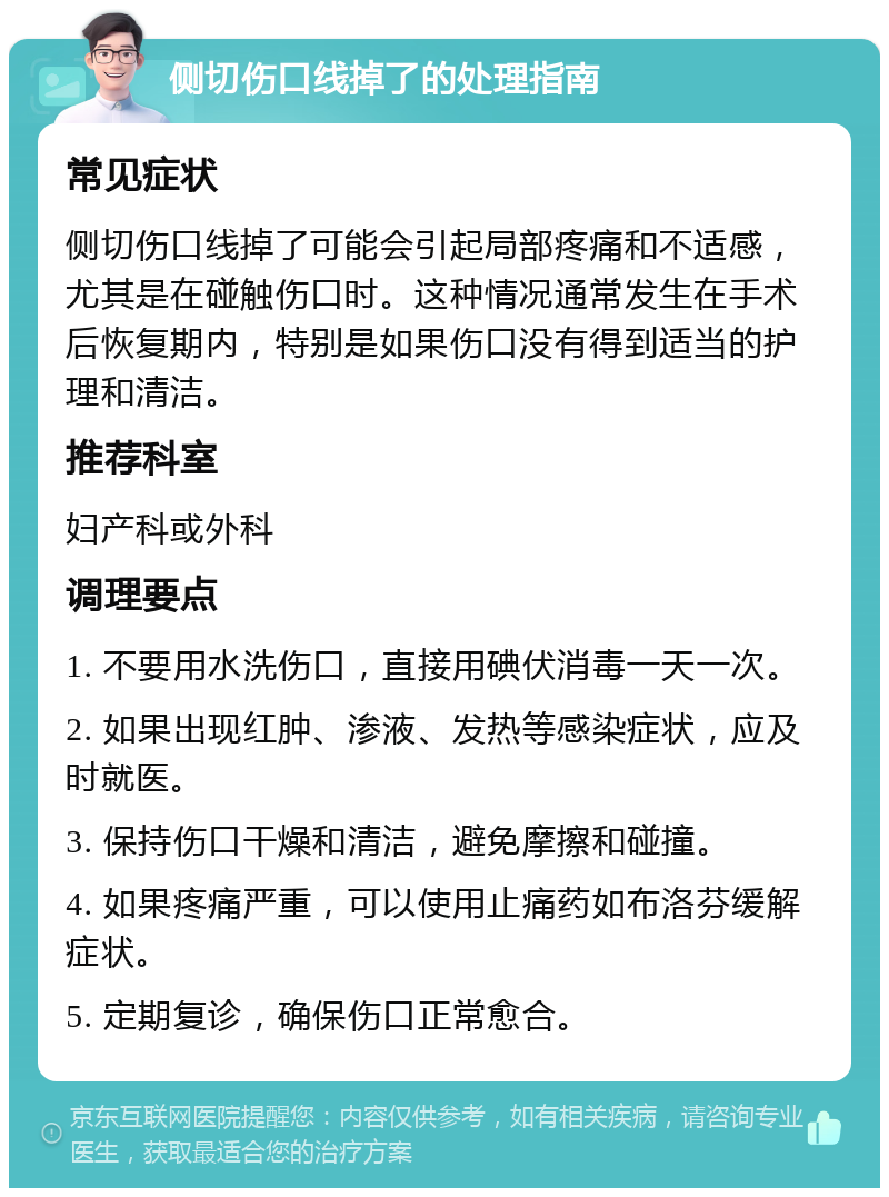 侧切伤口线掉了的处理指南 常见症状 侧切伤口线掉了可能会引起局部疼痛和不适感，尤其是在碰触伤口时。这种情况通常发生在手术后恢复期内，特别是如果伤口没有得到适当的护理和清洁。 推荐科室 妇产科或外科 调理要点 1. 不要用水洗伤口，直接用碘伏消毒一天一次。 2. 如果出现红肿、渗液、发热等感染症状，应及时就医。 3. 保持伤口干燥和清洁，避免摩擦和碰撞。 4. 如果疼痛严重，可以使用止痛药如布洛芬缓解症状。 5. 定期复诊，确保伤口正常愈合。