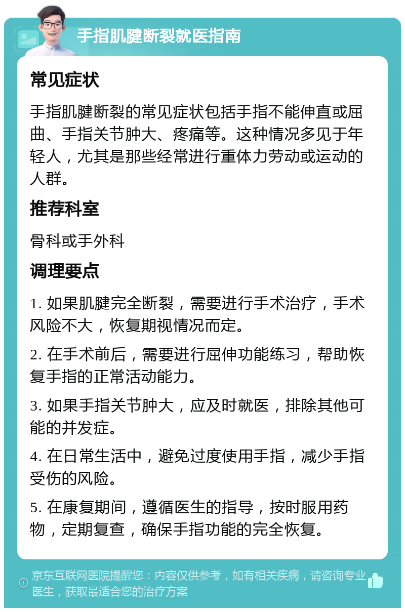 手指肌腱断裂就医指南 常见症状 手指肌腱断裂的常见症状包括手指不能伸直或屈曲、手指关节肿大、疼痛等。这种情况多见于年轻人，尤其是那些经常进行重体力劳动或运动的人群。 推荐科室 骨科或手外科 调理要点 1. 如果肌腱完全断裂，需要进行手术治疗，手术风险不大，恢复期视情况而定。 2. 在手术前后，需要进行屈伸功能练习，帮助恢复手指的正常活动能力。 3. 如果手指关节肿大，应及时就医，排除其他可能的并发症。 4. 在日常生活中，避免过度使用手指，减少手指受伤的风险。 5. 在康复期间，遵循医生的指导，按时服用药物，定期复查，确保手指功能的完全恢复。