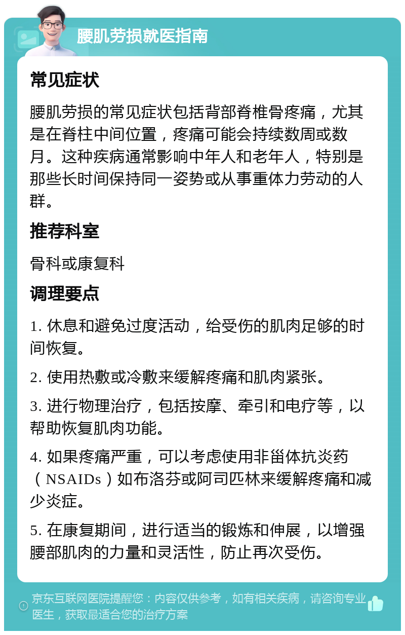 腰肌劳损就医指南 常见症状 腰肌劳损的常见症状包括背部脊椎骨疼痛，尤其是在脊柱中间位置，疼痛可能会持续数周或数月。这种疾病通常影响中年人和老年人，特别是那些长时间保持同一姿势或从事重体力劳动的人群。 推荐科室 骨科或康复科 调理要点 1. 休息和避免过度活动，给受伤的肌肉足够的时间恢复。 2. 使用热敷或冷敷来缓解疼痛和肌肉紧张。 3. 进行物理治疗，包括按摩、牵引和电疗等，以帮助恢复肌肉功能。 4. 如果疼痛严重，可以考虑使用非甾体抗炎药（NSAIDs）如布洛芬或阿司匹林来缓解疼痛和减少炎症。 5. 在康复期间，进行适当的锻炼和伸展，以增强腰部肌肉的力量和灵活性，防止再次受伤。