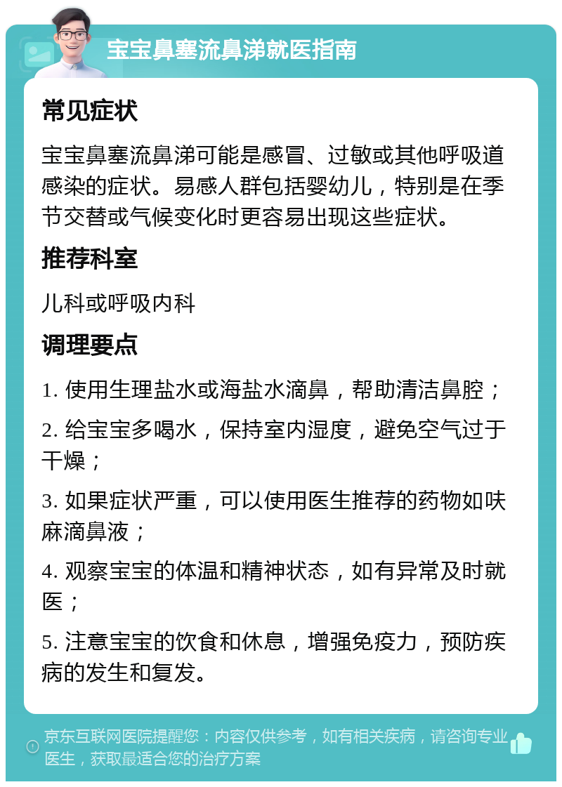 宝宝鼻塞流鼻涕就医指南 常见症状 宝宝鼻塞流鼻涕可能是感冒、过敏或其他呼吸道感染的症状。易感人群包括婴幼儿，特别是在季节交替或气候变化时更容易出现这些症状。 推荐科室 儿科或呼吸内科 调理要点 1. 使用生理盐水或海盐水滴鼻，帮助清洁鼻腔； 2. 给宝宝多喝水，保持室内湿度，避免空气过于干燥； 3. 如果症状严重，可以使用医生推荐的药物如呋麻滴鼻液； 4. 观察宝宝的体温和精神状态，如有异常及时就医； 5. 注意宝宝的饮食和休息，增强免疫力，预防疾病的发生和复发。