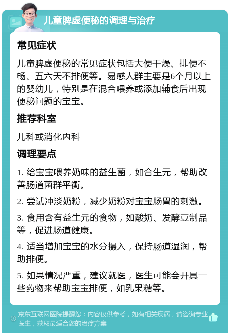 儿童脾虚便秘的调理与治疗 常见症状 儿童脾虚便秘的常见症状包括大便干燥、排便不畅、五六天不排便等。易感人群主要是6个月以上的婴幼儿，特别是在混合喂养或添加辅食后出现便秘问题的宝宝。 推荐科室 儿科或消化内科 调理要点 1. 给宝宝喂养奶味的益生菌，如合生元，帮助改善肠道菌群平衡。 2. 尝试冲淡奶粉，减少奶粉对宝宝肠胃的刺激。 3. 食用含有益生元的食物，如酸奶、发酵豆制品等，促进肠道健康。 4. 适当增加宝宝的水分摄入，保持肠道湿润，帮助排便。 5. 如果情况严重，建议就医，医生可能会开具一些药物来帮助宝宝排便，如乳果糖等。