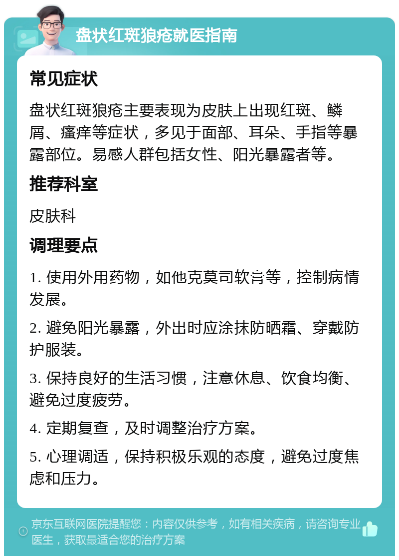 盘状红斑狼疮就医指南 常见症状 盘状红斑狼疮主要表现为皮肤上出现红斑、鳞屑、瘙痒等症状，多见于面部、耳朵、手指等暴露部位。易感人群包括女性、阳光暴露者等。 推荐科室 皮肤科 调理要点 1. 使用外用药物，如他克莫司软膏等，控制病情发展。 2. 避免阳光暴露，外出时应涂抹防晒霜、穿戴防护服装。 3. 保持良好的生活习惯，注意休息、饮食均衡、避免过度疲劳。 4. 定期复查，及时调整治疗方案。 5. 心理调适，保持积极乐观的态度，避免过度焦虑和压力。