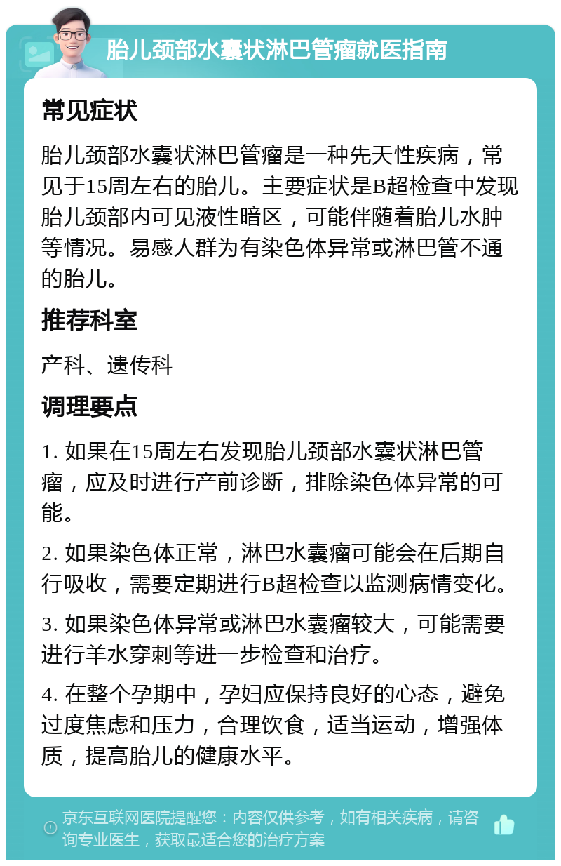 胎儿颈部水囊状淋巴管瘤就医指南 常见症状 胎儿颈部水囊状淋巴管瘤是一种先天性疾病，常见于15周左右的胎儿。主要症状是B超检查中发现胎儿颈部内可见液性暗区，可能伴随着胎儿水肿等情况。易感人群为有染色体异常或淋巴管不通的胎儿。 推荐科室 产科、遗传科 调理要点 1. 如果在15周左右发现胎儿颈部水囊状淋巴管瘤，应及时进行产前诊断，排除染色体异常的可能。 2. 如果染色体正常，淋巴水囊瘤可能会在后期自行吸收，需要定期进行B超检查以监测病情变化。 3. 如果染色体异常或淋巴水囊瘤较大，可能需要进行羊水穿刺等进一步检查和治疗。 4. 在整个孕期中，孕妇应保持良好的心态，避免过度焦虑和压力，合理饮食，适当运动，增强体质，提高胎儿的健康水平。