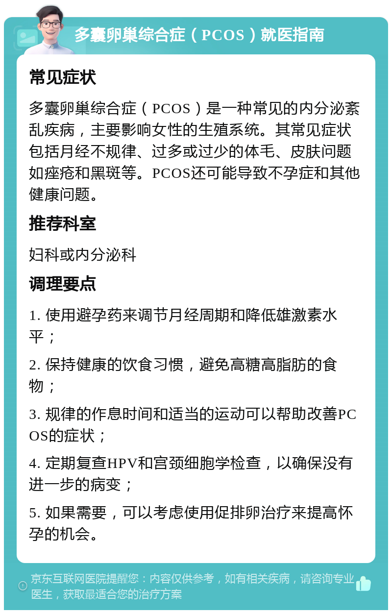 多囊卵巢综合症（PCOS）就医指南 常见症状 多囊卵巢综合症（PCOS）是一种常见的内分泌紊乱疾病，主要影响女性的生殖系统。其常见症状包括月经不规律、过多或过少的体毛、皮肤问题如痤疮和黑斑等。PCOS还可能导致不孕症和其他健康问题。 推荐科室 妇科或内分泌科 调理要点 1. 使用避孕药来调节月经周期和降低雄激素水平； 2. 保持健康的饮食习惯，避免高糖高脂肪的食物； 3. 规律的作息时间和适当的运动可以帮助改善PCOS的症状； 4. 定期复查HPV和宫颈细胞学检查，以确保没有进一步的病变； 5. 如果需要，可以考虑使用促排卵治疗来提高怀孕的机会。