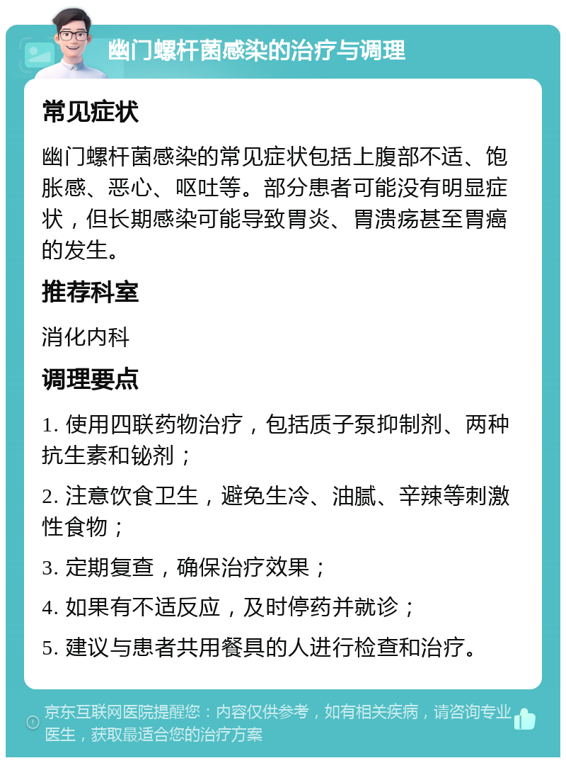 幽门螺杆菌感染的治疗与调理 常见症状 幽门螺杆菌感染的常见症状包括上腹部不适、饱胀感、恶心、呕吐等。部分患者可能没有明显症状，但长期感染可能导致胃炎、胃溃疡甚至胃癌的发生。 推荐科室 消化内科 调理要点 1. 使用四联药物治疗，包括质子泵抑制剂、两种抗生素和铋剂； 2. 注意饮食卫生，避免生冷、油腻、辛辣等刺激性食物； 3. 定期复查，确保治疗效果； 4. 如果有不适反应，及时停药并就诊； 5. 建议与患者共用餐具的人进行检查和治疗。