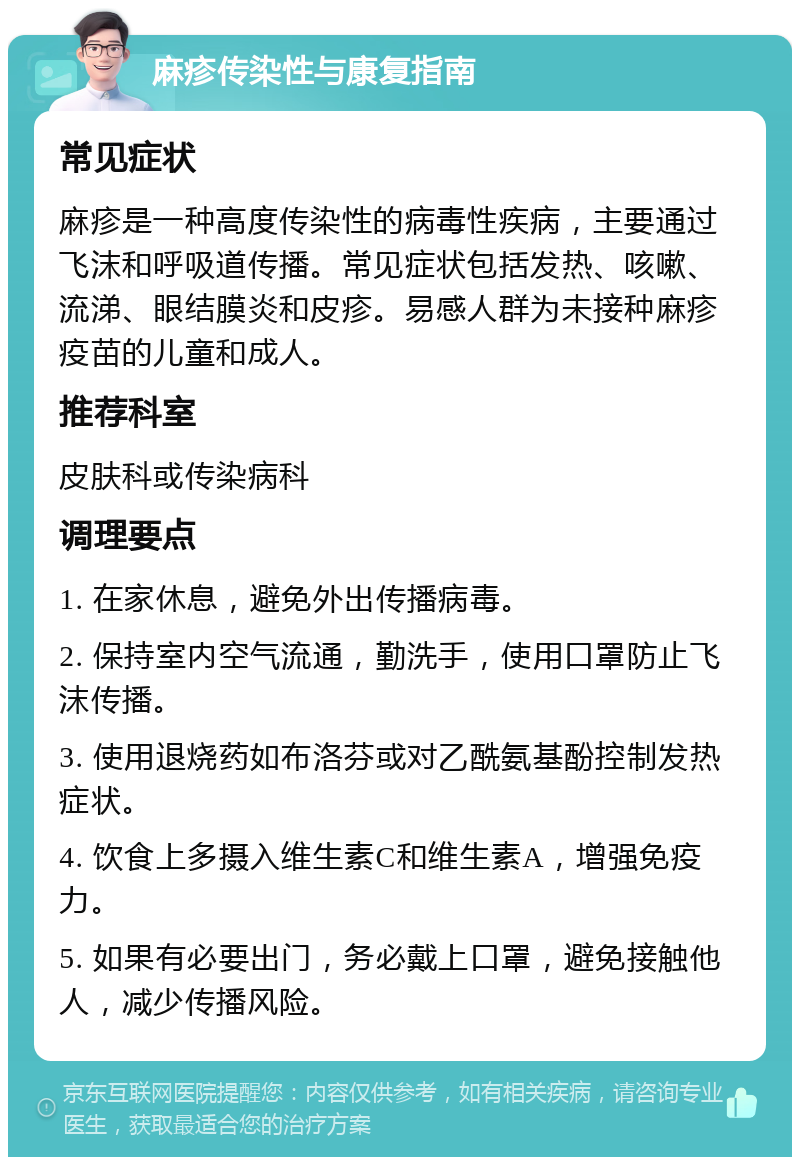 麻疹传染性与康复指南 常见症状 麻疹是一种高度传染性的病毒性疾病，主要通过飞沫和呼吸道传播。常见症状包括发热、咳嗽、流涕、眼结膜炎和皮疹。易感人群为未接种麻疹疫苗的儿童和成人。 推荐科室 皮肤科或传染病科 调理要点 1. 在家休息，避免外出传播病毒。 2. 保持室内空气流通，勤洗手，使用口罩防止飞沫传播。 3. 使用退烧药如布洛芬或对乙酰氨基酚控制发热症状。 4. 饮食上多摄入维生素C和维生素A，增强免疫力。 5. 如果有必要出门，务必戴上口罩，避免接触他人，减少传播风险。