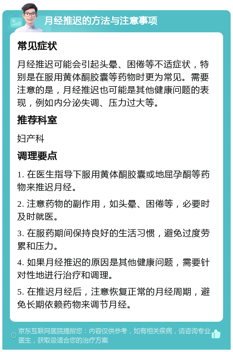 月经推迟的方法与注意事项 常见症状 月经推迟可能会引起头晕、困倦等不适症状，特别是在服用黄体酮胶囊等药物时更为常见。需要注意的是，月经推迟也可能是其他健康问题的表现，例如内分泌失调、压力过大等。 推荐科室 妇产科 调理要点 1. 在医生指导下服用黄体酮胶囊或地屈孕酮等药物来推迟月经。 2. 注意药物的副作用，如头晕、困倦等，必要时及时就医。 3. 在服药期间保持良好的生活习惯，避免过度劳累和压力。 4. 如果月经推迟的原因是其他健康问题，需要针对性地进行治疗和调理。 5. 在推迟月经后，注意恢复正常的月经周期，避免长期依赖药物来调节月经。