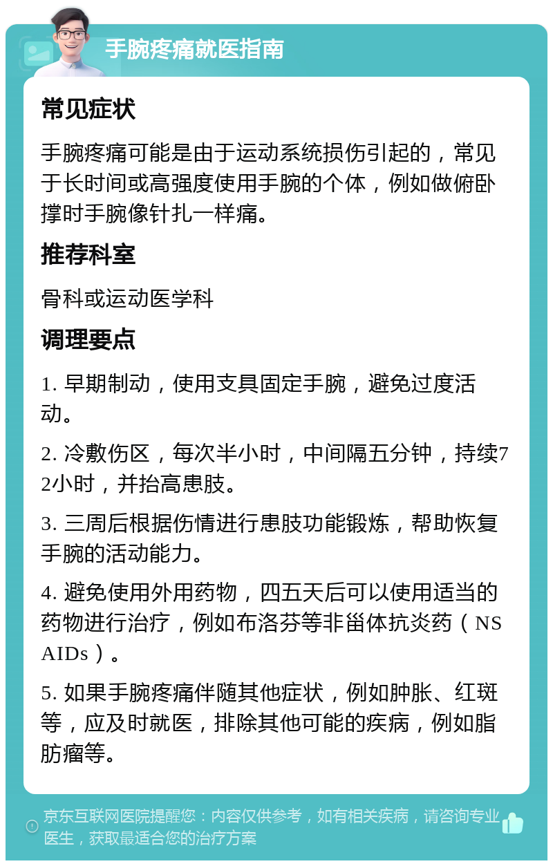 手腕疼痛就医指南 常见症状 手腕疼痛可能是由于运动系统损伤引起的，常见于长时间或高强度使用手腕的个体，例如做俯卧撑时手腕像针扎一样痛。 推荐科室 骨科或运动医学科 调理要点 1. 早期制动，使用支具固定手腕，避免过度活动。 2. 冷敷伤区，每次半小时，中间隔五分钟，持续72小时，并抬高患肢。 3. 三周后根据伤情进行患肢功能锻炼，帮助恢复手腕的活动能力。 4. 避免使用外用药物，四五天后可以使用适当的药物进行治疗，例如布洛芬等非甾体抗炎药（NSAIDs）。 5. 如果手腕疼痛伴随其他症状，例如肿胀、红斑等，应及时就医，排除其他可能的疾病，例如脂肪瘤等。