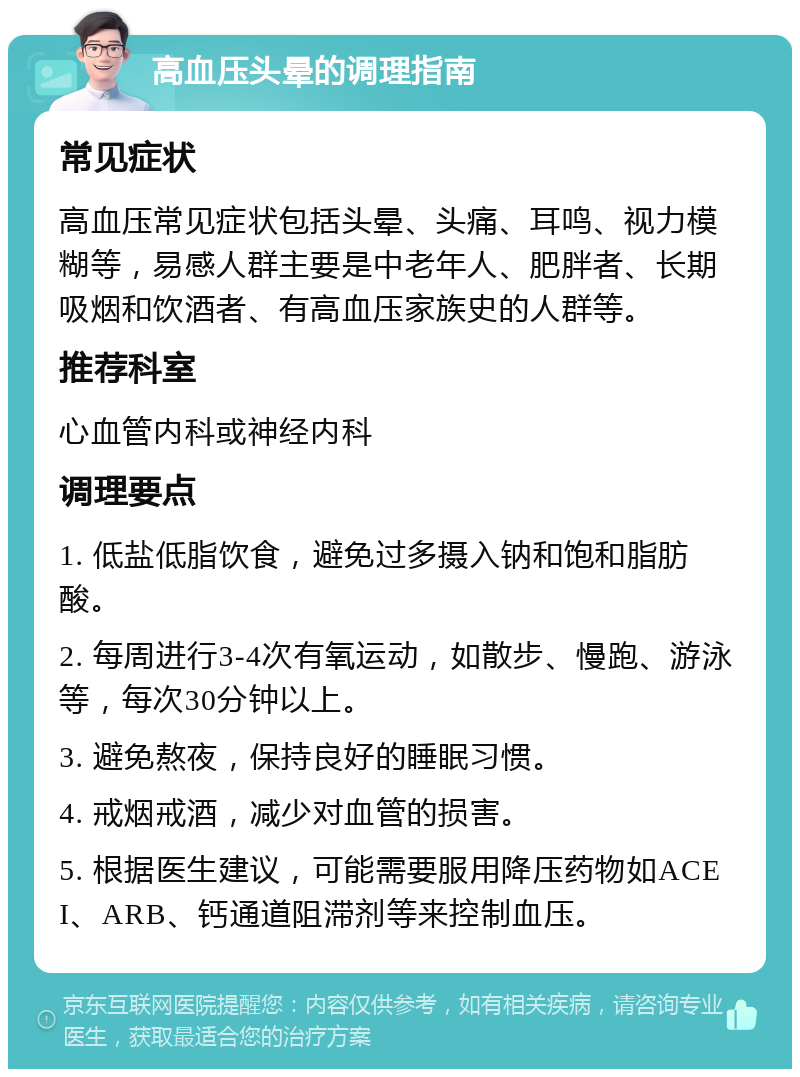 高血压头晕的调理指南 常见症状 高血压常见症状包括头晕、头痛、耳鸣、视力模糊等，易感人群主要是中老年人、肥胖者、长期吸烟和饮酒者、有高血压家族史的人群等。 推荐科室 心血管内科或神经内科 调理要点 1. 低盐低脂饮食，避免过多摄入钠和饱和脂肪酸。 2. 每周进行3-4次有氧运动，如散步、慢跑、游泳等，每次30分钟以上。 3. 避免熬夜，保持良好的睡眠习惯。 4. 戒烟戒酒，减少对血管的损害。 5. 根据医生建议，可能需要服用降压药物如ACEI、ARB、钙通道阻滞剂等来控制血压。