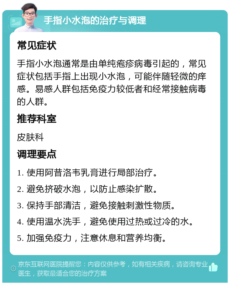 手指小水泡的治疗与调理 常见症状 手指小水泡通常是由单纯疱疹病毒引起的，常见症状包括手指上出现小水泡，可能伴随轻微的痒感。易感人群包括免疫力较低者和经常接触病毒的人群。 推荐科室 皮肤科 调理要点 1. 使用阿昔洛韦乳膏进行局部治疗。 2. 避免挤破水泡，以防止感染扩散。 3. 保持手部清洁，避免接触刺激性物质。 4. 使用温水洗手，避免使用过热或过冷的水。 5. 加强免疫力，注意休息和营养均衡。