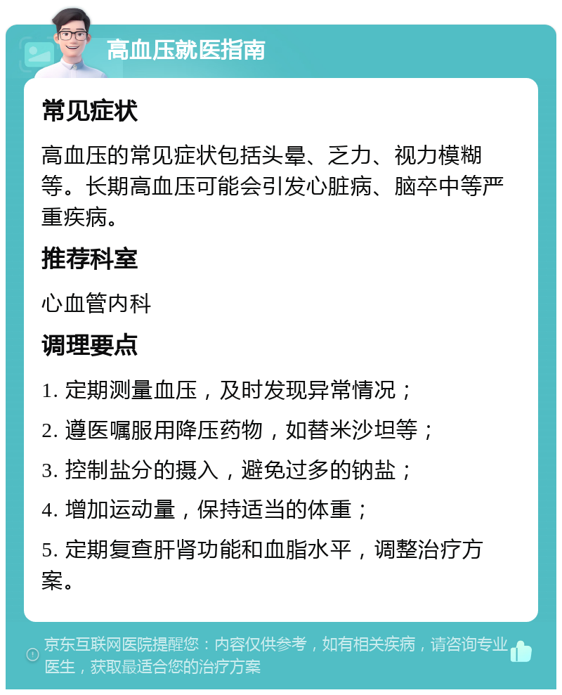 高血压就医指南 常见症状 高血压的常见症状包括头晕、乏力、视力模糊等。长期高血压可能会引发心脏病、脑卒中等严重疾病。 推荐科室 心血管内科 调理要点 1. 定期测量血压，及时发现异常情况； 2. 遵医嘱服用降压药物，如替米沙坦等； 3. 控制盐分的摄入，避免过多的钠盐； 4. 增加运动量，保持适当的体重； 5. 定期复查肝肾功能和血脂水平，调整治疗方案。