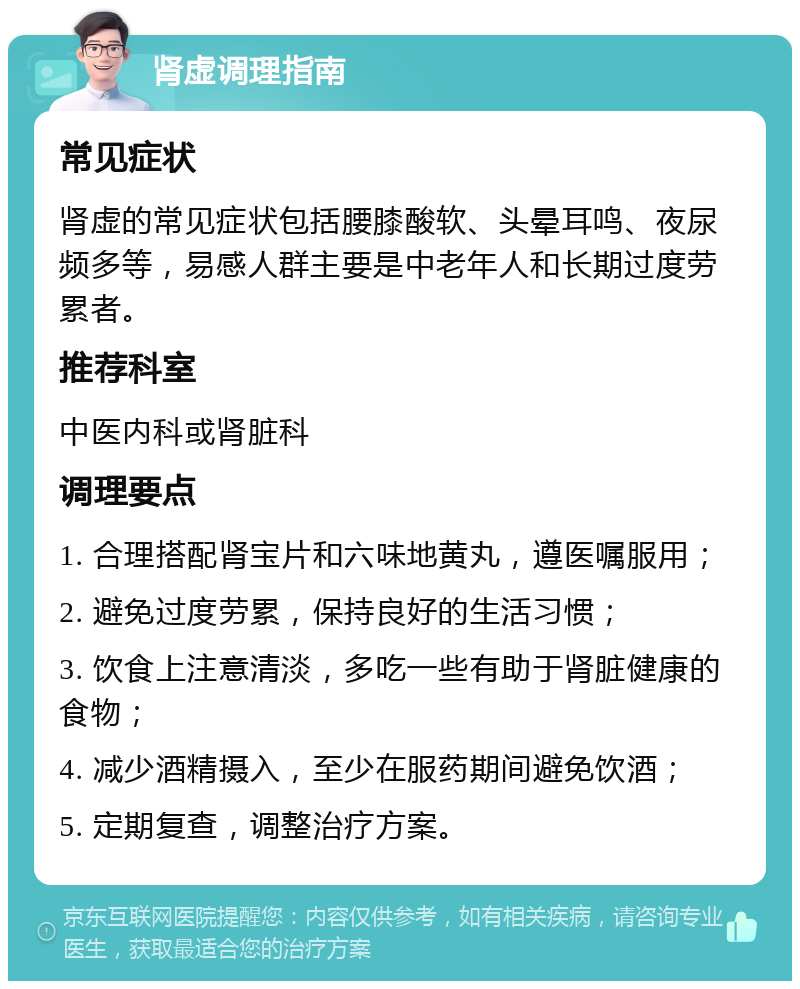 肾虚调理指南 常见症状 肾虚的常见症状包括腰膝酸软、头晕耳鸣、夜尿频多等，易感人群主要是中老年人和长期过度劳累者。 推荐科室 中医内科或肾脏科 调理要点 1. 合理搭配肾宝片和六味地黄丸，遵医嘱服用； 2. 避免过度劳累，保持良好的生活习惯； 3. 饮食上注意清淡，多吃一些有助于肾脏健康的食物； 4. 减少酒精摄入，至少在服药期间避免饮酒； 5. 定期复查，调整治疗方案。