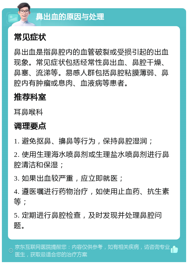 鼻出血的原因与处理 常见症状 鼻出血是指鼻腔内的血管破裂或受损引起的出血现象。常见症状包括经常性鼻出血、鼻腔干燥、鼻塞、流涕等。易感人群包括鼻腔粘膜薄弱、鼻腔内有肿瘤或息肉、血液病等患者。 推荐科室 耳鼻喉科 调理要点 1. 避免抠鼻、擤鼻等行为，保持鼻腔湿润； 2. 使用生理海水喷鼻剂或生理盐水喷鼻剂进行鼻腔清洁和保湿； 3. 如果出血较严重，应立即就医； 4. 遵医嘱进行药物治疗，如使用止血药、抗生素等； 5. 定期进行鼻腔检查，及时发现并处理鼻腔问题。