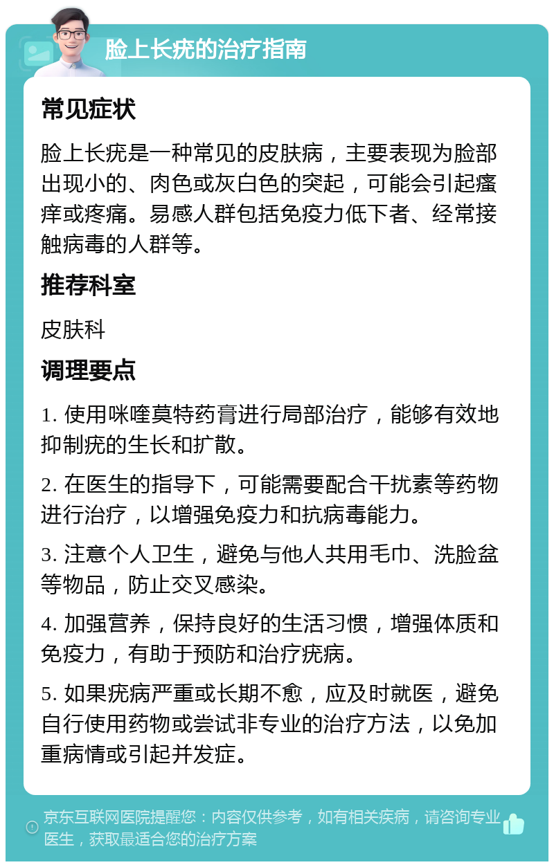 脸上长疣的治疗指南 常见症状 脸上长疣是一种常见的皮肤病，主要表现为脸部出现小的、肉色或灰白色的突起，可能会引起瘙痒或疼痛。易感人群包括免疫力低下者、经常接触病毒的人群等。 推荐科室 皮肤科 调理要点 1. 使用咪喹莫特药膏进行局部治疗，能够有效地抑制疣的生长和扩散。 2. 在医生的指导下，可能需要配合干扰素等药物进行治疗，以增强免疫力和抗病毒能力。 3. 注意个人卫生，避免与他人共用毛巾、洗脸盆等物品，防止交叉感染。 4. 加强营养，保持良好的生活习惯，增强体质和免疫力，有助于预防和治疗疣病。 5. 如果疣病严重或长期不愈，应及时就医，避免自行使用药物或尝试非专业的治疗方法，以免加重病情或引起并发症。