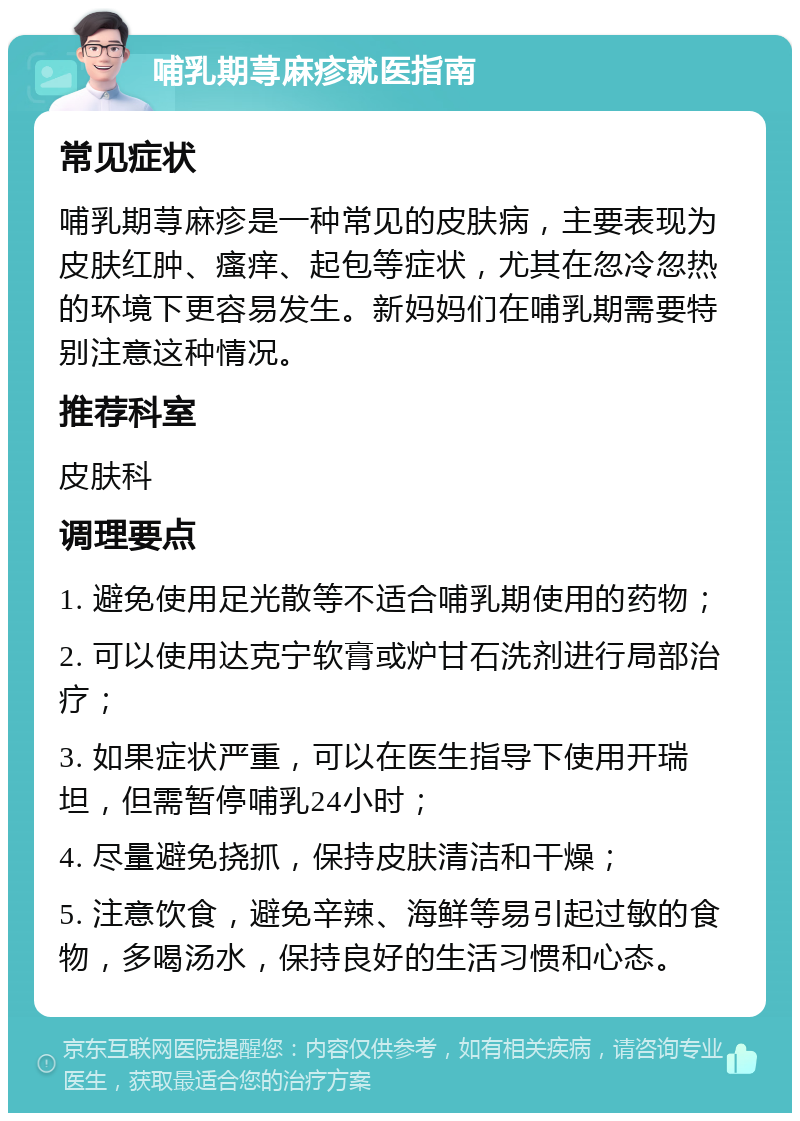 哺乳期荨麻疹就医指南 常见症状 哺乳期荨麻疹是一种常见的皮肤病，主要表现为皮肤红肿、瘙痒、起包等症状，尤其在忽冷忽热的环境下更容易发生。新妈妈们在哺乳期需要特别注意这种情况。 推荐科室 皮肤科 调理要点 1. 避免使用足光散等不适合哺乳期使用的药物； 2. 可以使用达克宁软膏或炉甘石洗剂进行局部治疗； 3. 如果症状严重，可以在医生指导下使用开瑞坦，但需暂停哺乳24小时； 4. 尽量避免挠抓，保持皮肤清洁和干燥； 5. 注意饮食，避免辛辣、海鲜等易引起过敏的食物，多喝汤水，保持良好的生活习惯和心态。