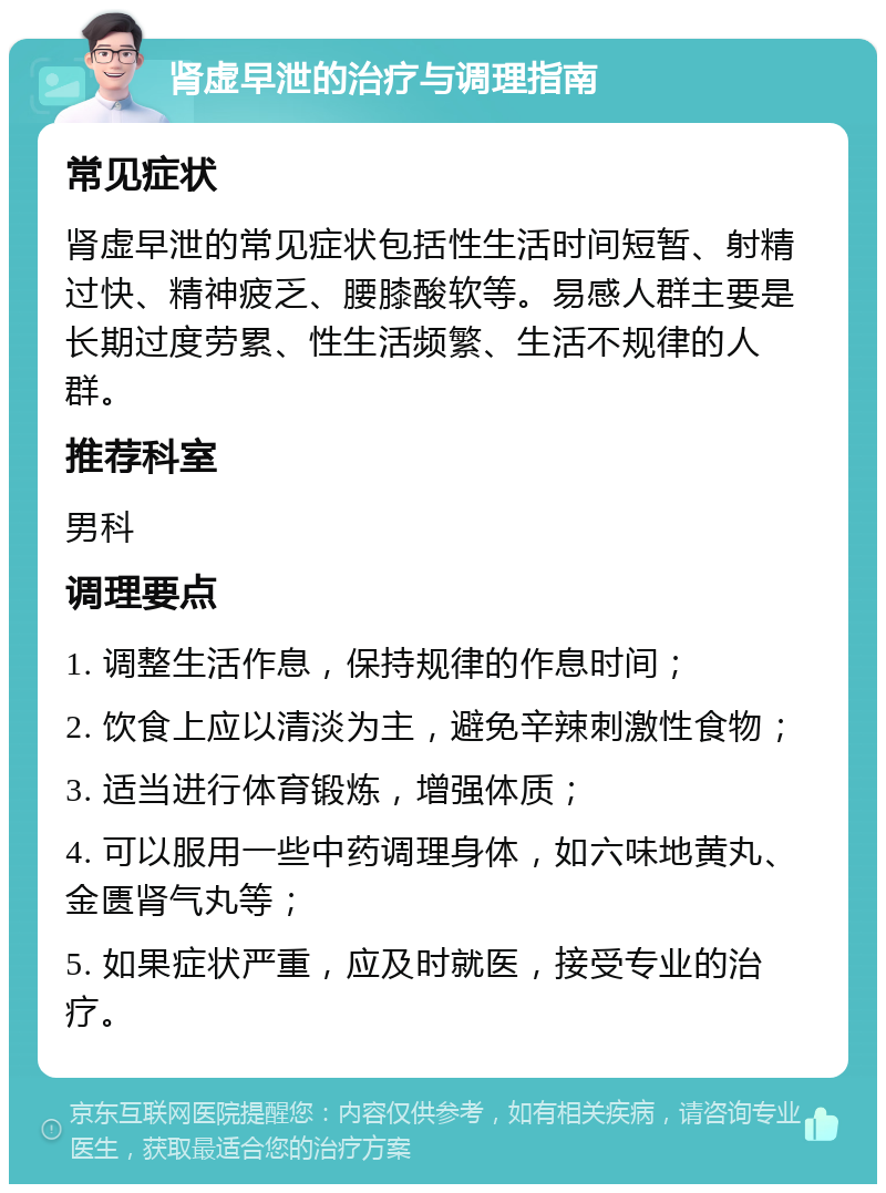 肾虚早泄的治疗与调理指南 常见症状 肾虚早泄的常见症状包括性生活时间短暂、射精过快、精神疲乏、腰膝酸软等。易感人群主要是长期过度劳累、性生活频繁、生活不规律的人群。 推荐科室 男科 调理要点 1. 调整生活作息，保持规律的作息时间； 2. 饮食上应以清淡为主，避免辛辣刺激性食物； 3. 适当进行体育锻炼，增强体质； 4. 可以服用一些中药调理身体，如六味地黄丸、金匮肾气丸等； 5. 如果症状严重，应及时就医，接受专业的治疗。