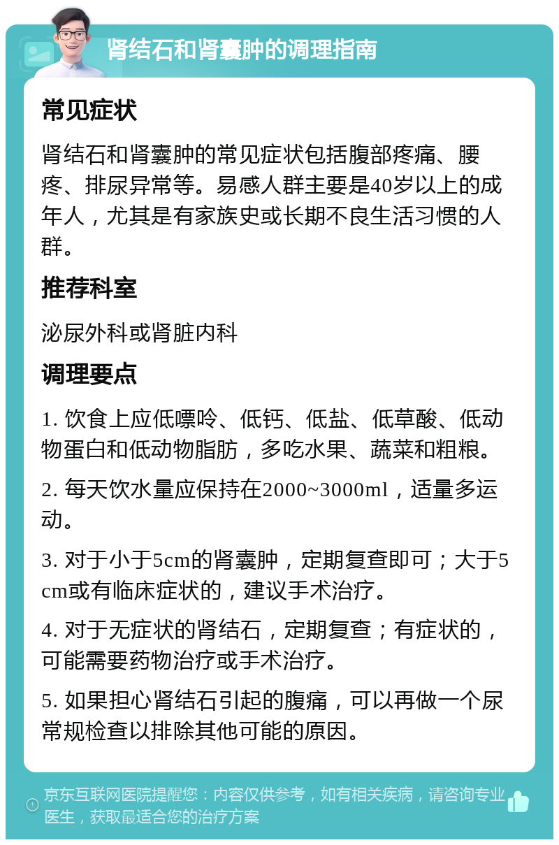 肾结石和肾囊肿的调理指南 常见症状 肾结石和肾囊肿的常见症状包括腹部疼痛、腰疼、排尿异常等。易感人群主要是40岁以上的成年人，尤其是有家族史或长期不良生活习惯的人群。 推荐科室 泌尿外科或肾脏内科 调理要点 1. 饮食上应低嘌呤、低钙、低盐、低草酸、低动物蛋白和低动物脂肪，多吃水果、蔬菜和粗粮。 2. 每天饮水量应保持在2000~3000ml，适量多运动。 3. 对于小于5cm的肾囊肿，定期复查即可；大于5cm或有临床症状的，建议手术治疗。 4. 对于无症状的肾结石，定期复查；有症状的，可能需要药物治疗或手术治疗。 5. 如果担心肾结石引起的腹痛，可以再做一个尿常规检查以排除其他可能的原因。