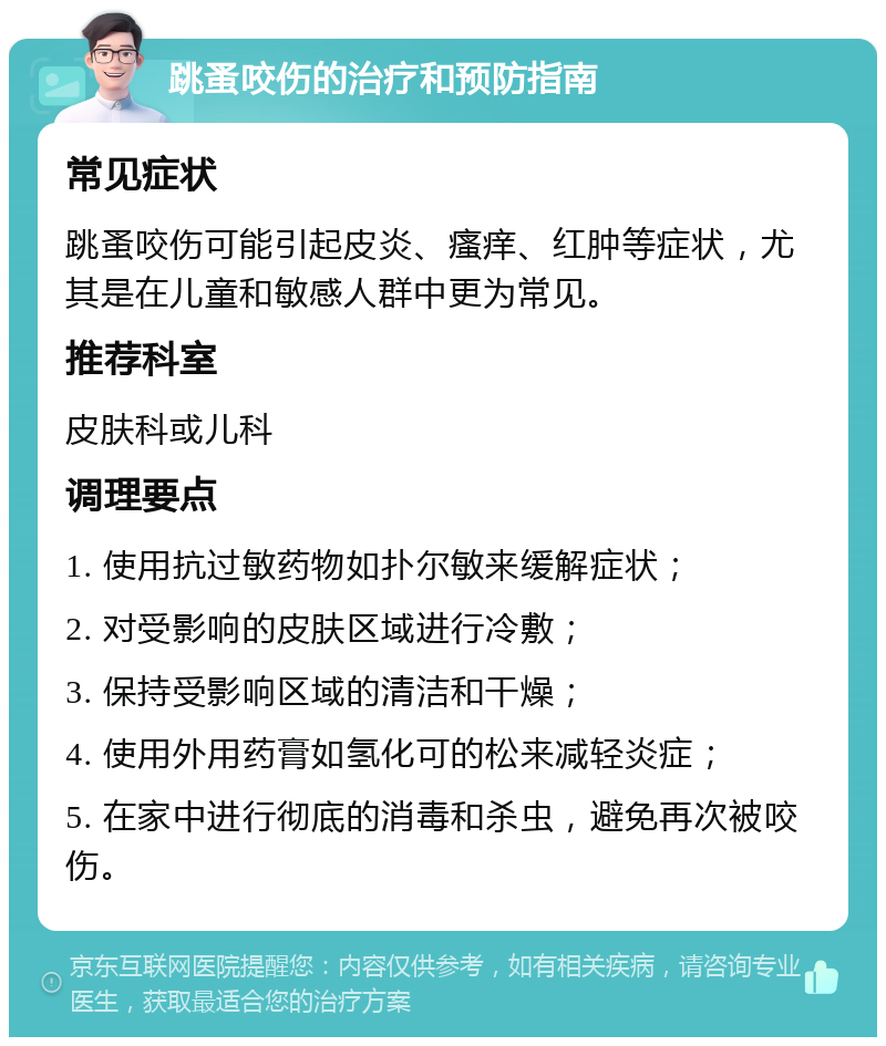 跳蚤咬伤的治疗和预防指南 常见症状 跳蚤咬伤可能引起皮炎、瘙痒、红肿等症状，尤其是在儿童和敏感人群中更为常见。 推荐科室 皮肤科或儿科 调理要点 1. 使用抗过敏药物如扑尔敏来缓解症状； 2. 对受影响的皮肤区域进行冷敷； 3. 保持受影响区域的清洁和干燥； 4. 使用外用药膏如氢化可的松来减轻炎症； 5. 在家中进行彻底的消毒和杀虫，避免再次被咬伤。