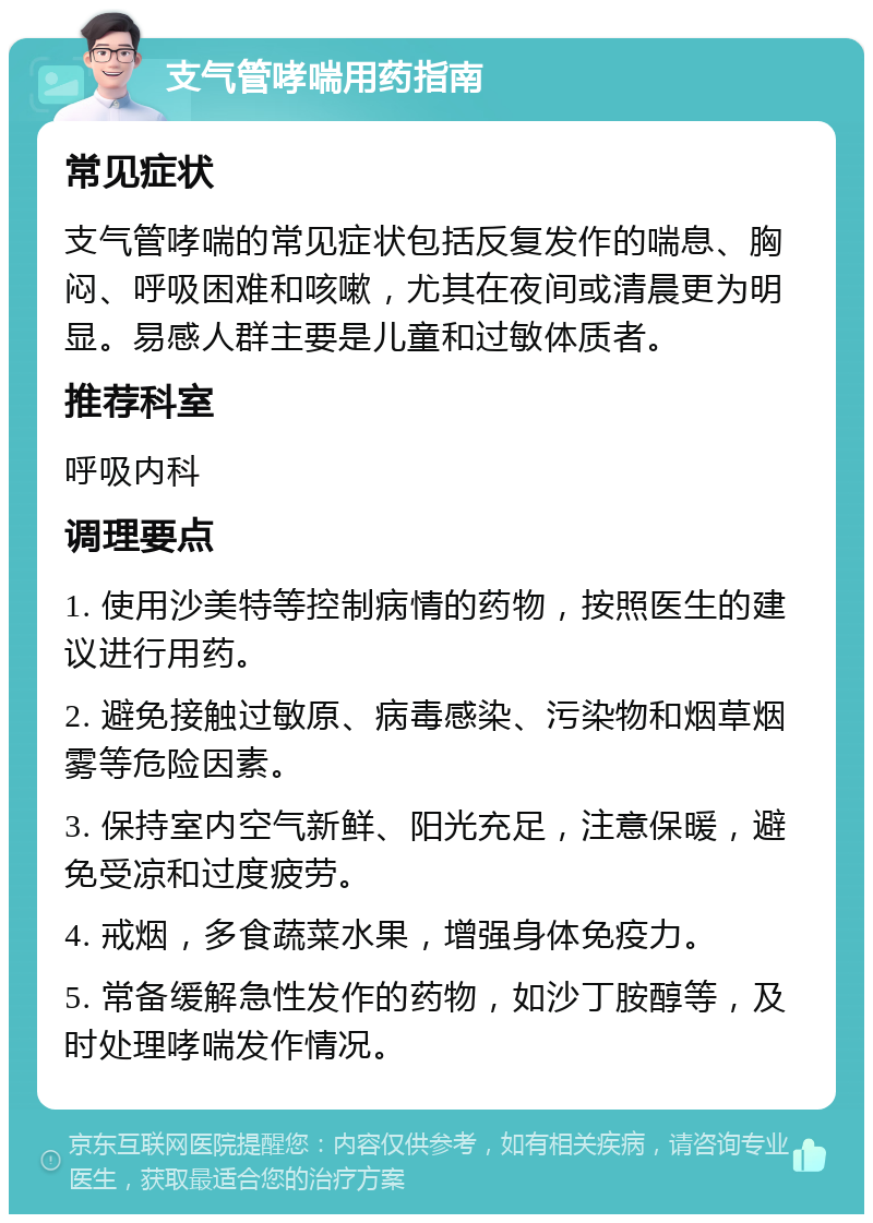 支气管哮喘用药指南 常见症状 支气管哮喘的常见症状包括反复发作的喘息、胸闷、呼吸困难和咳嗽，尤其在夜间或清晨更为明显。易感人群主要是儿童和过敏体质者。 推荐科室 呼吸内科 调理要点 1. 使用沙美特等控制病情的药物，按照医生的建议进行用药。 2. 避免接触过敏原、病毒感染、污染物和烟草烟雾等危险因素。 3. 保持室内空气新鲜、阳光充足，注意保暖，避免受凉和过度疲劳。 4. 戒烟，多食蔬菜水果，增强身体免疫力。 5. 常备缓解急性发作的药物，如沙丁胺醇等，及时处理哮喘发作情况。