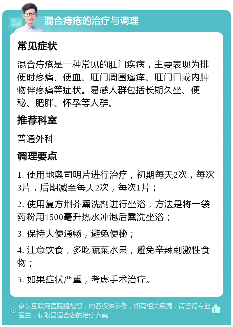 混合痔疮的治疗与调理 常见症状 混合痔疮是一种常见的肛门疾病，主要表现为排便时疼痛、便血、肛门周围瘙痒、肛门口或内肿物伴疼痛等症状。易感人群包括长期久坐、便秘、肥胖、怀孕等人群。 推荐科室 普通外科 调理要点 1. 使用地奥司明片进行治疗，初期每天2次，每次3片，后期减至每天2次，每次1片； 2. 使用复方荆芥熏洗剂进行坐浴，方法是将一袋药粉用1500毫升热水冲泡后熏洗坐浴； 3. 保持大便通畅，避免便秘； 4. 注意饮食，多吃蔬菜水果，避免辛辣刺激性食物； 5. 如果症状严重，考虑手术治疗。