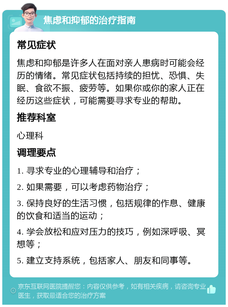 焦虑和抑郁的治疗指南 常见症状 焦虑和抑郁是许多人在面对亲人患病时可能会经历的情绪。常见症状包括持续的担忧、恐惧、失眠、食欲不振、疲劳等。如果你或你的家人正在经历这些症状，可能需要寻求专业的帮助。 推荐科室 心理科 调理要点 1. 寻求专业的心理辅导和治疗； 2. 如果需要，可以考虑药物治疗； 3. 保持良好的生活习惯，包括规律的作息、健康的饮食和适当的运动； 4. 学会放松和应对压力的技巧，例如深呼吸、冥想等； 5. 建立支持系统，包括家人、朋友和同事等。