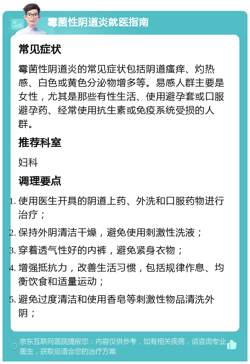 霉菌性阴道炎就医指南 常见症状 霉菌性阴道炎的常见症状包括阴道瘙痒、灼热感、白色或黄色分泌物增多等。易感人群主要是女性，尤其是那些有性生活、使用避孕套或口服避孕药、经常使用抗生素或免疫系统受损的人群。 推荐科室 妇科 调理要点 使用医生开具的阴道上药、外洗和口服药物进行治疗； 保持外阴清洁干燥，避免使用刺激性洗液； 穿着透气性好的内裤，避免紧身衣物； 增强抵抗力，改善生活习惯，包括规律作息、均衡饮食和适量运动； 避免过度清洁和使用香皂等刺激性物品清洗外阴；