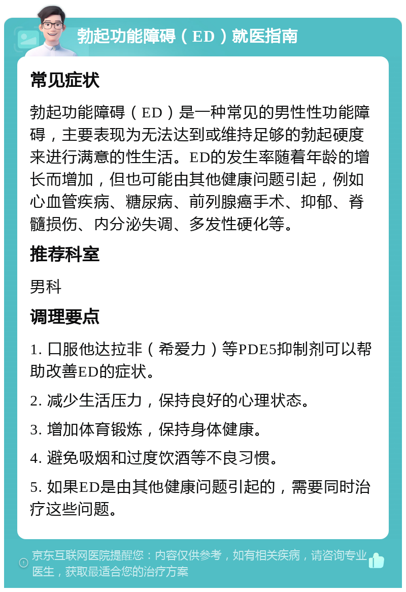 勃起功能障碍（ED）就医指南 常见症状 勃起功能障碍（ED）是一种常见的男性性功能障碍，主要表现为无法达到或维持足够的勃起硬度来进行满意的性生活。ED的发生率随着年龄的增长而增加，但也可能由其他健康问题引起，例如心血管疾病、糖尿病、前列腺癌手术、抑郁、脊髓损伤、内分泌失调、多发性硬化等。 推荐科室 男科 调理要点 1. 口服他达拉非（希爱力）等PDE5抑制剂可以帮助改善ED的症状。 2. 减少生活压力，保持良好的心理状态。 3. 增加体育锻炼，保持身体健康。 4. 避免吸烟和过度饮酒等不良习惯。 5. 如果ED是由其他健康问题引起的，需要同时治疗这些问题。