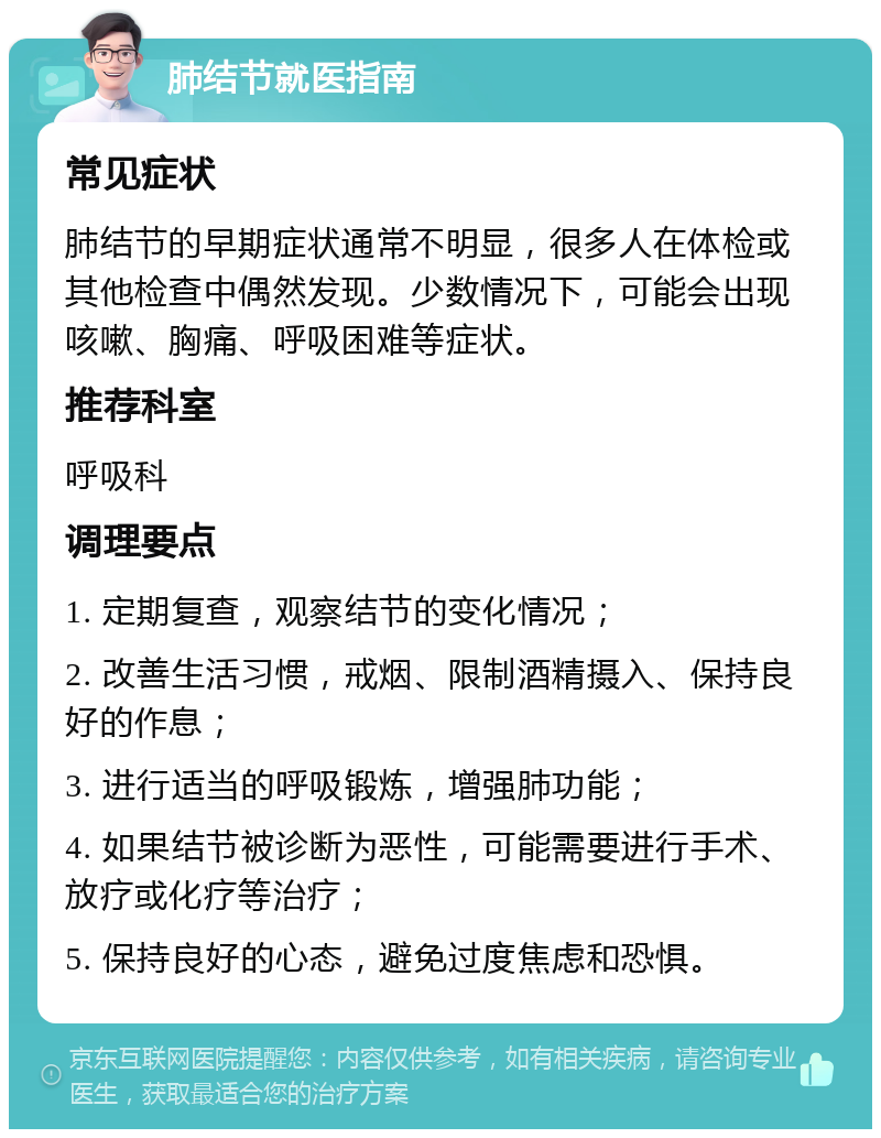 肺结节就医指南 常见症状 肺结节的早期症状通常不明显，很多人在体检或其他检查中偶然发现。少数情况下，可能会出现咳嗽、胸痛、呼吸困难等症状。 推荐科室 呼吸科 调理要点 1. 定期复查，观察结节的变化情况； 2. 改善生活习惯，戒烟、限制酒精摄入、保持良好的作息； 3. 进行适当的呼吸锻炼，增强肺功能； 4. 如果结节被诊断为恶性，可能需要进行手术、放疗或化疗等治疗； 5. 保持良好的心态，避免过度焦虑和恐惧。