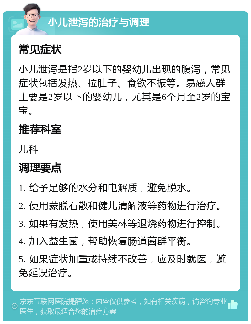 小儿泄泻的治疗与调理 常见症状 小儿泄泻是指2岁以下的婴幼儿出现的腹泻，常见症状包括发热、拉肚子、食欲不振等。易感人群主要是2岁以下的婴幼儿，尤其是6个月至2岁的宝宝。 推荐科室 儿科 调理要点 1. 给予足够的水分和电解质，避免脱水。 2. 使用蒙脱石散和健儿清解液等药物进行治疗。 3. 如果有发热，使用美林等退烧药物进行控制。 4. 加入益生菌，帮助恢复肠道菌群平衡。 5. 如果症状加重或持续不改善，应及时就医，避免延误治疗。