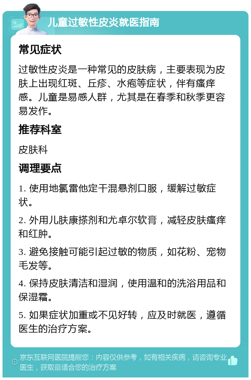 儿童过敏性皮炎就医指南 常见症状 过敏性皮炎是一种常见的皮肤病，主要表现为皮肤上出现红斑、丘疹、水疱等症状，伴有瘙痒感。儿童是易感人群，尤其是在春季和秋季更容易发作。 推荐科室 皮肤科 调理要点 1. 使用地氯雷他定干混悬剂口服，缓解过敏症状。 2. 外用儿肤康搽剂和尤卓尔软膏，减轻皮肤瘙痒和红肿。 3. 避免接触可能引起过敏的物质，如花粉、宠物毛发等。 4. 保持皮肤清洁和湿润，使用温和的洗浴用品和保湿霜。 5. 如果症状加重或不见好转，应及时就医，遵循医生的治疗方案。