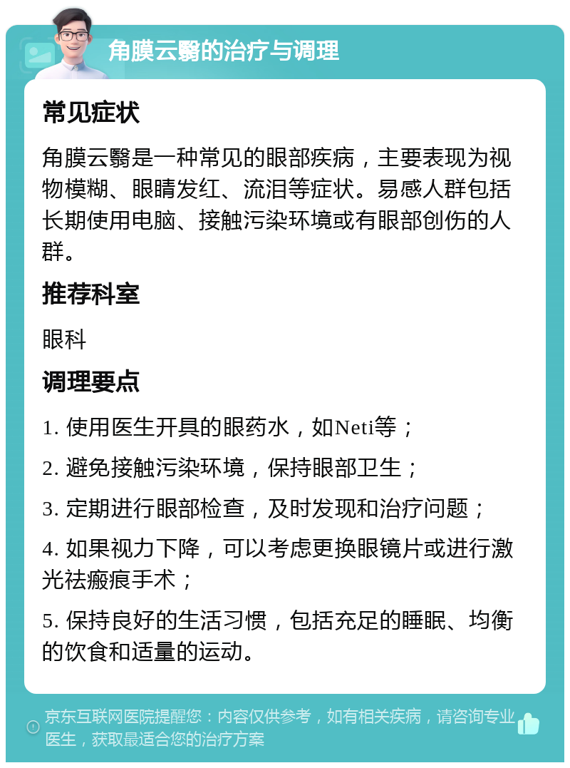 角膜云翳的治疗与调理 常见症状 角膜云翳是一种常见的眼部疾病，主要表现为视物模糊、眼睛发红、流泪等症状。易感人群包括长期使用电脑、接触污染环境或有眼部创伤的人群。 推荐科室 眼科 调理要点 1. 使用医生开具的眼药水，如Neti等； 2. 避免接触污染环境，保持眼部卫生； 3. 定期进行眼部检查，及时发现和治疗问题； 4. 如果视力下降，可以考虑更换眼镜片或进行激光祛瘢痕手术； 5. 保持良好的生活习惯，包括充足的睡眠、均衡的饮食和适量的运动。