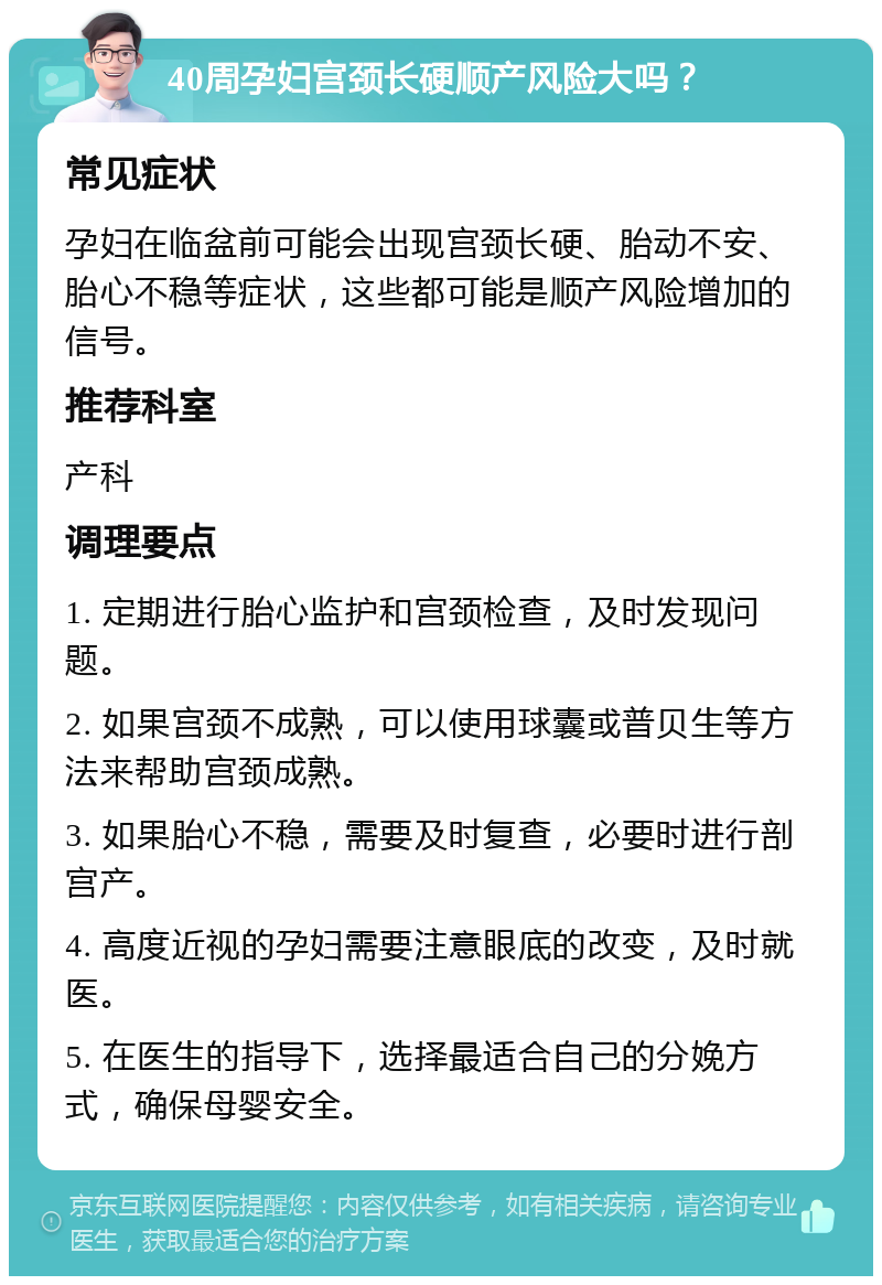 40周孕妇宫颈长硬顺产风险大吗？ 常见症状 孕妇在临盆前可能会出现宫颈长硬、胎动不安、胎心不稳等症状，这些都可能是顺产风险增加的信号。 推荐科室 产科 调理要点 1. 定期进行胎心监护和宫颈检查，及时发现问题。 2. 如果宫颈不成熟，可以使用球囊或普贝生等方法来帮助宫颈成熟。 3. 如果胎心不稳，需要及时复查，必要时进行剖宫产。 4. 高度近视的孕妇需要注意眼底的改变，及时就医。 5. 在医生的指导下，选择最适合自己的分娩方式，确保母婴安全。