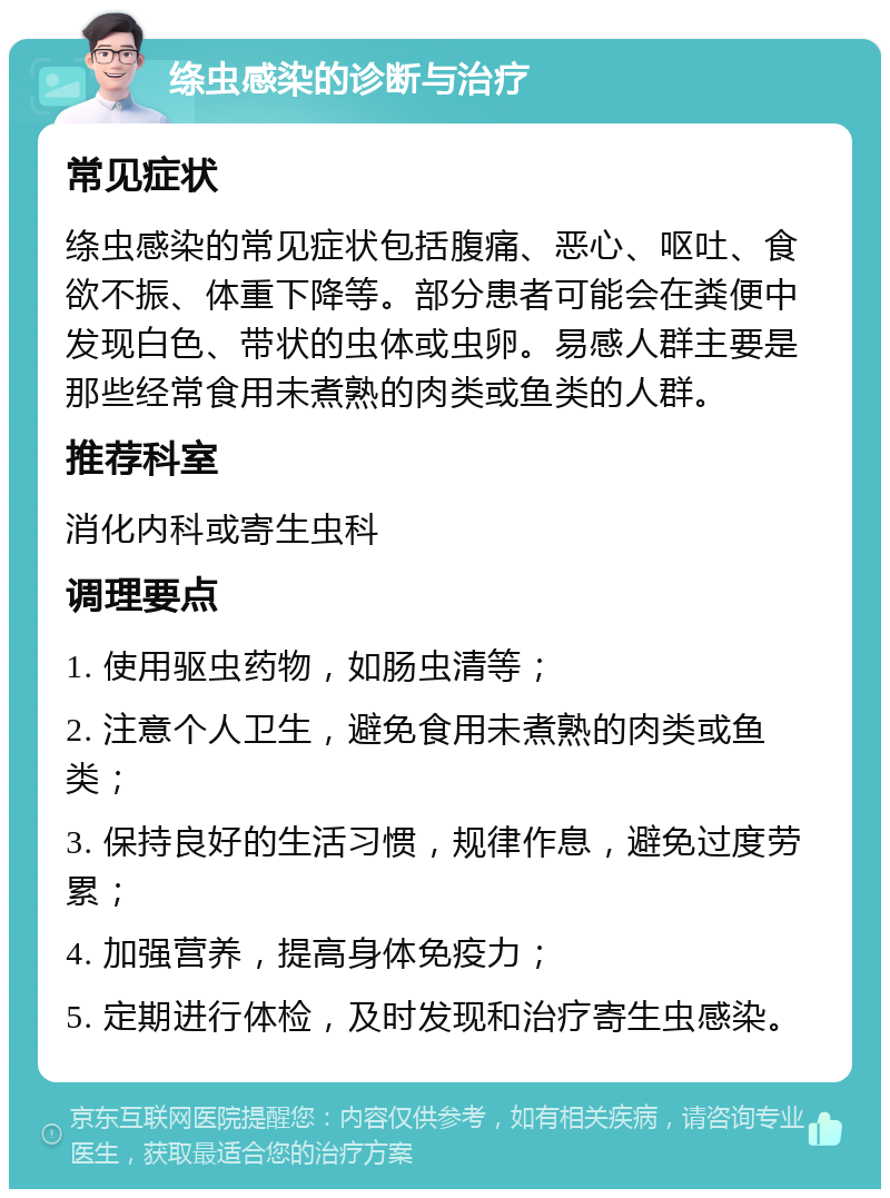 绦虫感染的诊断与治疗 常见症状 绦虫感染的常见症状包括腹痛、恶心、呕吐、食欲不振、体重下降等。部分患者可能会在粪便中发现白色、带状的虫体或虫卵。易感人群主要是那些经常食用未煮熟的肉类或鱼类的人群。 推荐科室 消化内科或寄生虫科 调理要点 1. 使用驱虫药物，如肠虫清等； 2. 注意个人卫生，避免食用未煮熟的肉类或鱼类； 3. 保持良好的生活习惯，规律作息，避免过度劳累； 4. 加强营养，提高身体免疫力； 5. 定期进行体检，及时发现和治疗寄生虫感染。