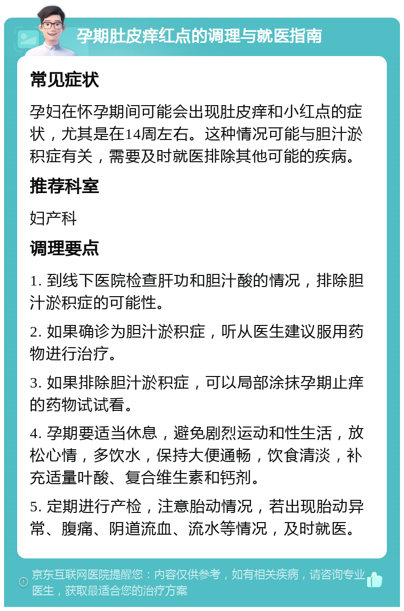 孕期肚皮痒红点的调理与就医指南 常见症状 孕妇在怀孕期间可能会出现肚皮痒和小红点的症状，尤其是在14周左右。这种情况可能与胆汁淤积症有关，需要及时就医排除其他可能的疾病。 推荐科室 妇产科 调理要点 1. 到线下医院检查肝功和胆汁酸的情况，排除胆汁淤积症的可能性。 2. 如果确诊为胆汁淤积症，听从医生建议服用药物进行治疗。 3. 如果排除胆汁淤积症，可以局部涂抹孕期止痒的药物试试看。 4. 孕期要适当休息，避免剧烈运动和性生活，放松心情，多饮水，保持大便通畅，饮食清淡，补充适量叶酸、复合维生素和钙剂。 5. 定期进行产检，注意胎动情况，若出现胎动异常、腹痛、阴道流血、流水等情况，及时就医。