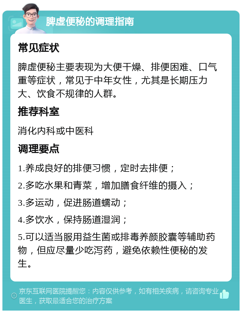 脾虚便秘的调理指南 常见症状 脾虚便秘主要表现为大便干燥、排便困难、口气重等症状，常见于中年女性，尤其是长期压力大、饮食不规律的人群。 推荐科室 消化内科或中医科 调理要点 1.养成良好的排便习惯，定时去排便； 2.多吃水果和青菜，增加膳食纤维的摄入； 3.多运动，促进肠道蠕动； 4.多饮水，保持肠道湿润； 5.可以适当服用益生菌或排毒养颜胶囊等辅助药物，但应尽量少吃泻药，避免依赖性便秘的发生。