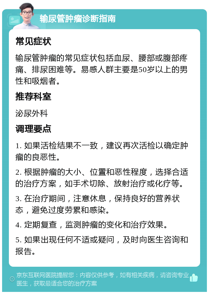 输尿管肿瘤诊断指南 常见症状 输尿管肿瘤的常见症状包括血尿、腰部或腹部疼痛、排尿困难等。易感人群主要是50岁以上的男性和吸烟者。 推荐科室 泌尿外科 调理要点 1. 如果活检结果不一致，建议再次活检以确定肿瘤的良恶性。 2. 根据肿瘤的大小、位置和恶性程度，选择合适的治疗方案，如手术切除、放射治疗或化疗等。 3. 在治疗期间，注意休息，保持良好的营养状态，避免过度劳累和感染。 4. 定期复查，监测肿瘤的变化和治疗效果。 5. 如果出现任何不适或疑问，及时向医生咨询和报告。