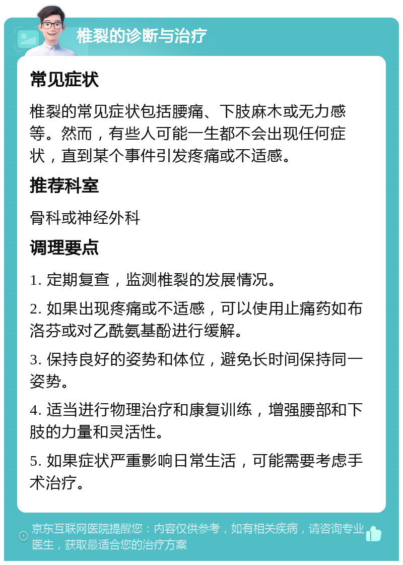 椎裂的诊断与治疗 常见症状 椎裂的常见症状包括腰痛、下肢麻木或无力感等。然而，有些人可能一生都不会出现任何症状，直到某个事件引发疼痛或不适感。 推荐科室 骨科或神经外科 调理要点 1. 定期复查，监测椎裂的发展情况。 2. 如果出现疼痛或不适感，可以使用止痛药如布洛芬或对乙酰氨基酚进行缓解。 3. 保持良好的姿势和体位，避免长时间保持同一姿势。 4. 适当进行物理治疗和康复训练，增强腰部和下肢的力量和灵活性。 5. 如果症状严重影响日常生活，可能需要考虑手术治疗。