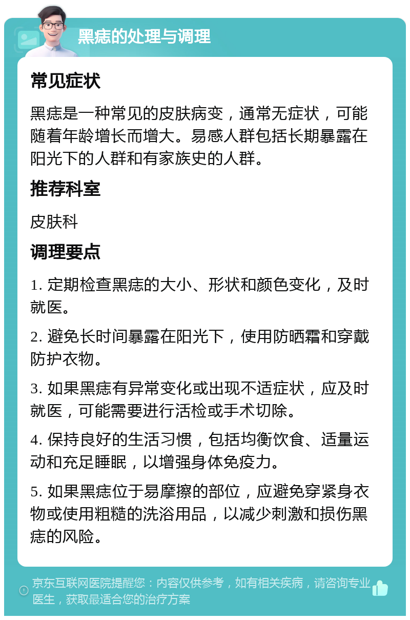 黑痣的处理与调理 常见症状 黑痣是一种常见的皮肤病变，通常无症状，可能随着年龄增长而增大。易感人群包括长期暴露在阳光下的人群和有家族史的人群。 推荐科室 皮肤科 调理要点 1. 定期检查黑痣的大小、形状和颜色变化，及时就医。 2. 避免长时间暴露在阳光下，使用防晒霜和穿戴防护衣物。 3. 如果黑痣有异常变化或出现不适症状，应及时就医，可能需要进行活检或手术切除。 4. 保持良好的生活习惯，包括均衡饮食、适量运动和充足睡眠，以增强身体免疫力。 5. 如果黑痣位于易摩擦的部位，应避免穿紧身衣物或使用粗糙的洗浴用品，以减少刺激和损伤黑痣的风险。