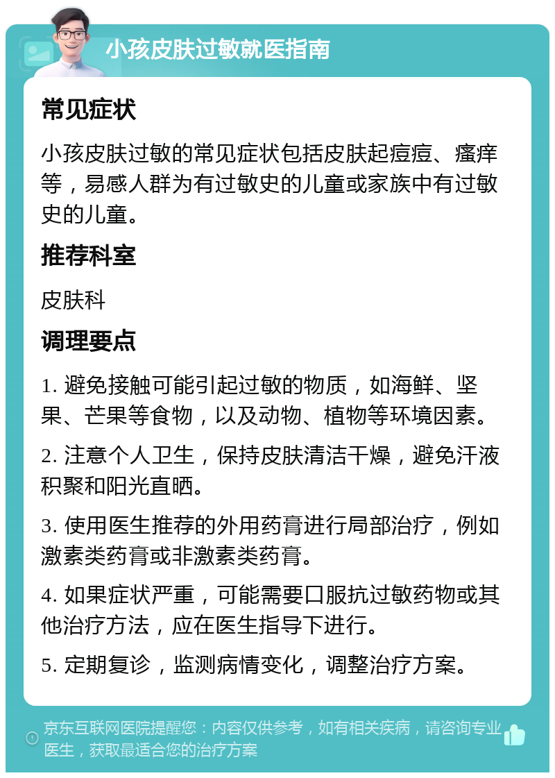 小孩皮肤过敏就医指南 常见症状 小孩皮肤过敏的常见症状包括皮肤起痘痘、瘙痒等，易感人群为有过敏史的儿童或家族中有过敏史的儿童。 推荐科室 皮肤科 调理要点 1. 避免接触可能引起过敏的物质，如海鲜、坚果、芒果等食物，以及动物、植物等环境因素。 2. 注意个人卫生，保持皮肤清洁干燥，避免汗液积聚和阳光直晒。 3. 使用医生推荐的外用药膏进行局部治疗，例如激素类药膏或非激素类药膏。 4. 如果症状严重，可能需要口服抗过敏药物或其他治疗方法，应在医生指导下进行。 5. 定期复诊，监测病情变化，调整治疗方案。